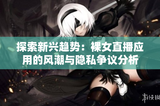 探索新興趨勢(shì)：裸女直播應(yīng)用的風(fēng)潮與隱私爭議分析