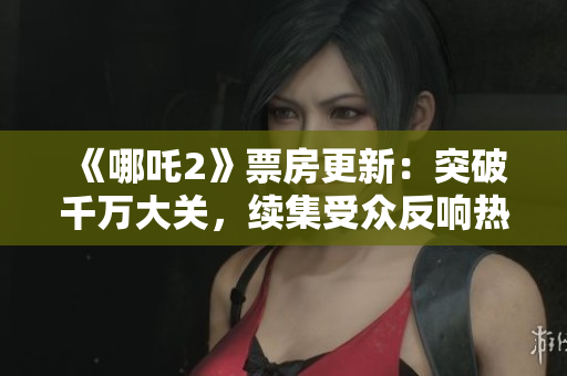《哪吒2》票房更新：突破千萬大關，續(xù)集受眾反響熱烈
