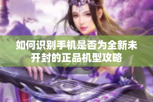 如何識別手機是否為全新未開封的正品機型攻略