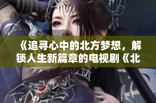 《追尋心中的北方夢想，解鎖人生新篇章的電視劇《北上》》