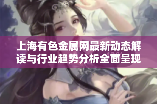 上海有色金屬網(wǎng)最新動態(tài)解讀與行業(yè)趨勢分析全面呈現(xiàn)