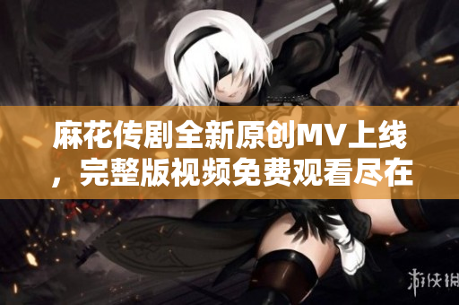 麻花傳劇全新原創(chuàng)MV上線，完整版視頻免費觀看盡在這里