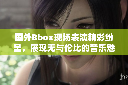 國外Bbox現(xiàn)場表演精彩紛呈，展現(xiàn)無與倫比的音樂魅力與技藝