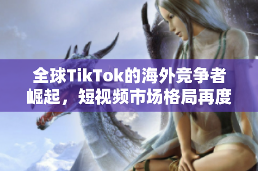 全球TikTok的海外競爭者崛起，短視頻市場格局再度變革