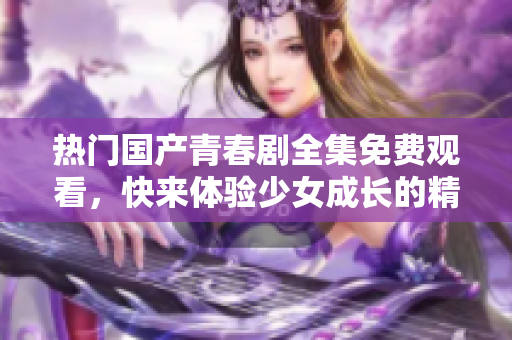 熱門國(guó)產(chǎn)青春劇全集免費(fèi)觀看，快來體驗(yàn)少女成長(zhǎng)的精彩故事！