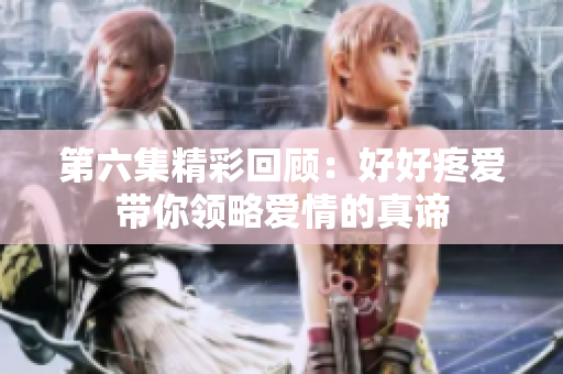 第六集精彩回顧：好好疼愛帶你領(lǐng)略愛情的真諦