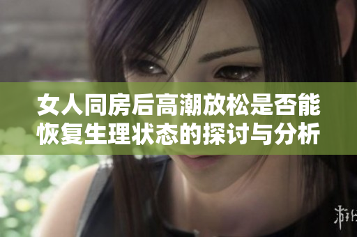 女人同房后高潮放松是否能恢復(fù)生理狀態(tài)的探討與分析