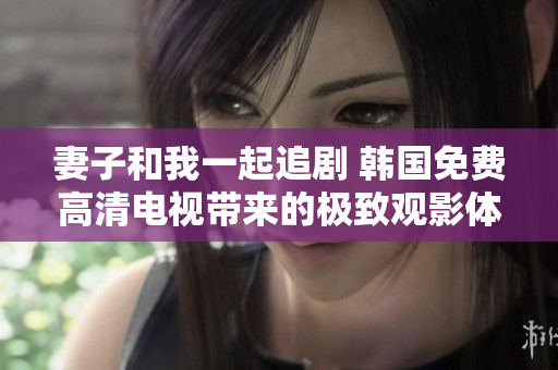 妻子和我一起追劇 韓國免費高清電視帶來的極致觀影體驗