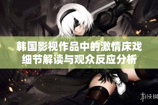 韓國影視作品中的激情床戲細節(jié)解讀與觀眾反應(yīng)分析