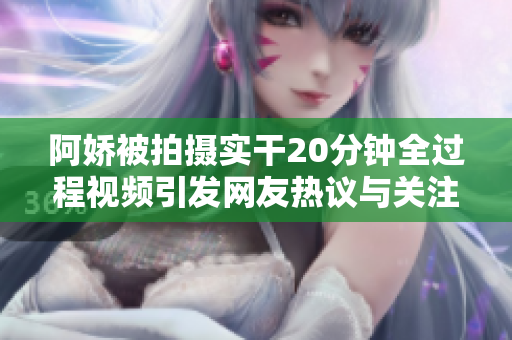 阿嬌被拍攝實干20分鐘全過程視頻引發(fā)網(wǎng)友熱議與關注