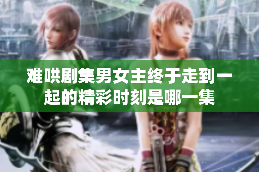 難哄劇集男女主終于走到一起的精彩時刻是哪一集