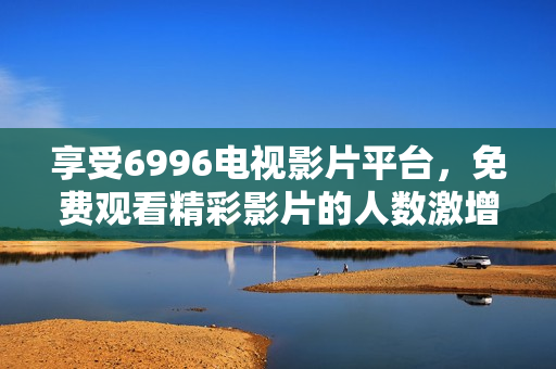 享受6996電視影片平臺(tái)，免費(fèi)觀看精彩影片的人數(shù)激增