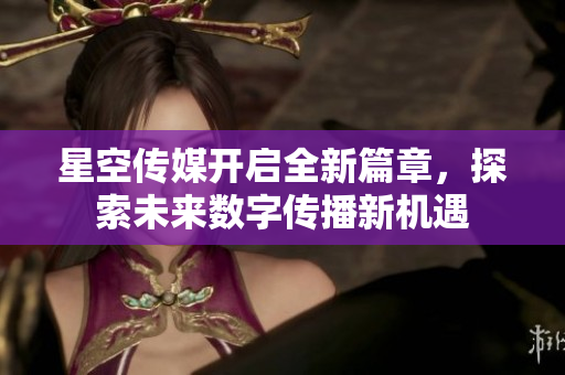 星空傳媒開啟全新篇章，探索未來數(shù)字傳播新機(jī)遇