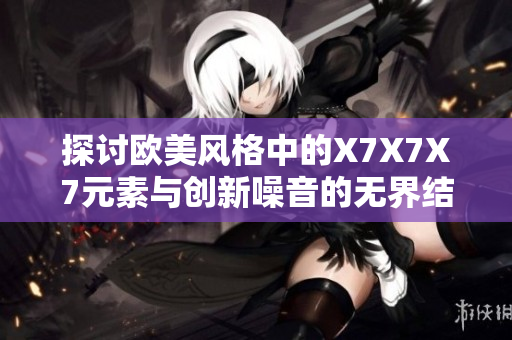 探討歐美風(fēng)格中的X7X7X7元素與創(chuàng)新噪音的無界結(jié)合