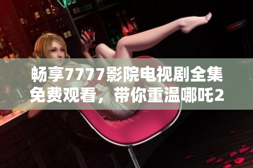 暢享7777影院電視劇全集免費(fèi)觀看，帶你重溫哪吒2的精彩瞬間