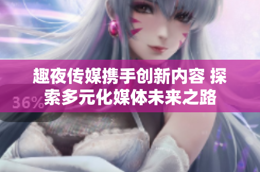 趣夜傳媒攜手創(chuàng)新內(nèi)容 探索多元化媒體未來之路