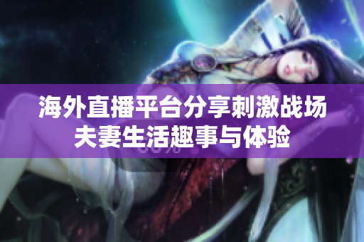 海外直播平臺分享刺激戰(zhàn)場夫妻生活趣事與體驗