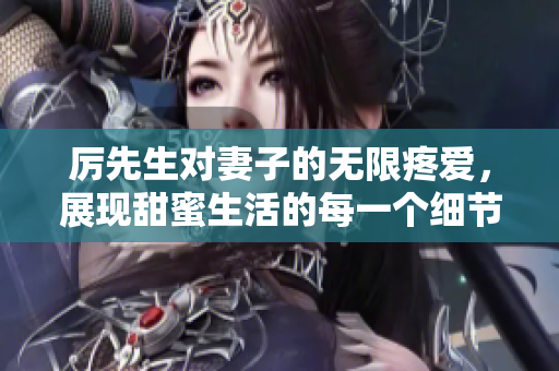 厲先生對(duì)妻子的無限疼愛，展現(xiàn)甜蜜生活的每一個(gè)細(xì)節(jié)