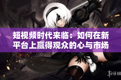 短視頻時(shí)代來(lái)臨：如何在新平臺(tái)上贏得觀眾的心與市場(chǎng)份額