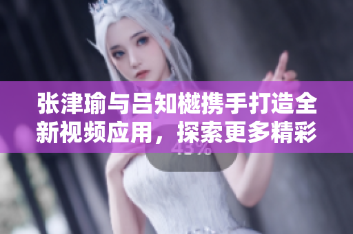 張津瑜與呂知樾攜手打造全新視頻應(yīng)用，探索更多精彩內(nèi)容