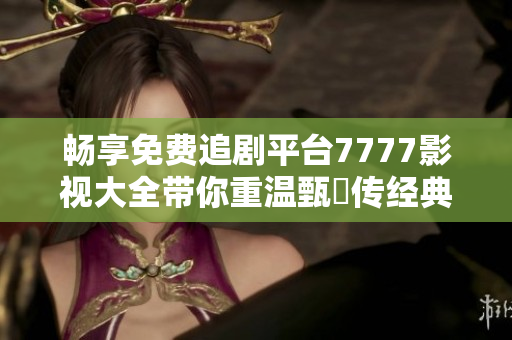 暢享免費(fèi)追劇平臺(tái)7777影視大全帶你重溫甄嬛傳經(jīng)典之旅