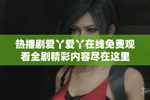 熱播劇愛(ài)丫愛(ài)丫在線免費(fèi)觀看全劇精彩內(nèi)容盡在這里