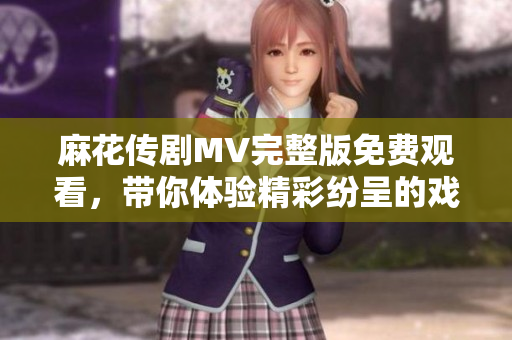 麻花傳劇MV完整版免費(fèi)觀看，帶你體驗(yàn)精彩紛呈的戲劇盛宴