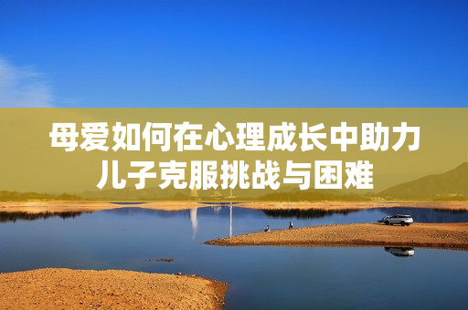 母愛(ài)如何在心理成長(zhǎng)中助力兒子克服挑戰(zhàn)與困難