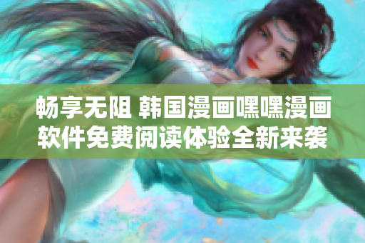 暢享無阻 韓國(guó)漫畫嘿嘿漫畫軟件免費(fèi)閱讀體驗(yàn)全新來襲