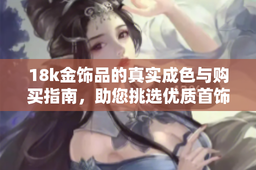 18k金飾品的真實(shí)成色與購(gòu)買指南，助您挑選優(yōu)質(zhì)首飾