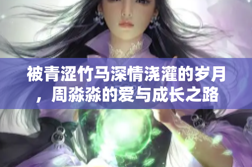 被青澀竹馬深情澆灌的歲月，周淼淼的愛與成長(zhǎng)之路