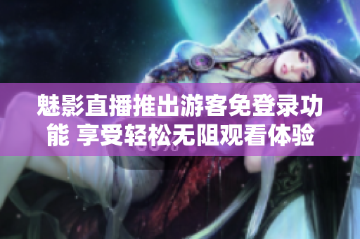魅影直播推出游客免登錄功能 享受輕松無阻觀看體驗