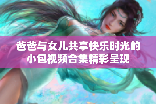 爸爸與女兒共享快樂時光的小包視頻合集精彩呈現(xiàn)