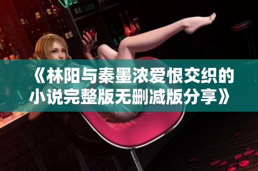 《林陽與秦墨濃愛恨交織的小說完整版無刪減版分享》
