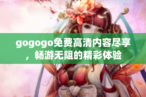 gogogo免費(fèi)高清內(nèi)容盡享，暢游無阻的精彩體驗(yàn)