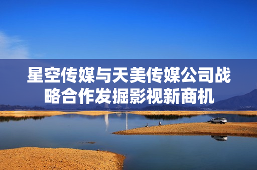 星空傳媒與天美傳媒公司戰(zhàn)略合作發(fā)掘影視新商機(jī)