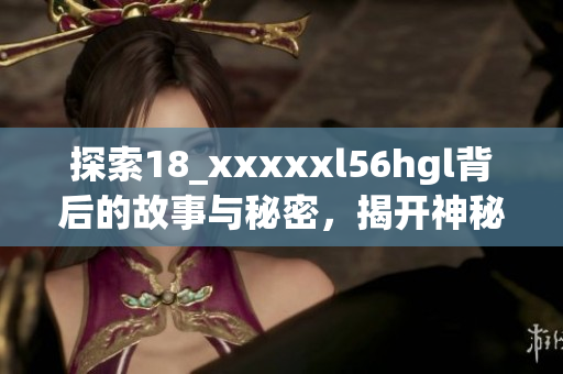 探索18_xxxxxl56hgl背后的故事與秘密，揭開(kāi)神秘面紗