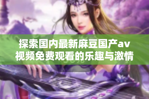 探索國內(nèi)最新麻豆國產(chǎn)av視頻免費(fèi)觀看的樂趣與激情