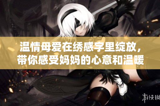 溫情母愛在繡感字里綻放，帶你感受媽媽的心意和溫暖