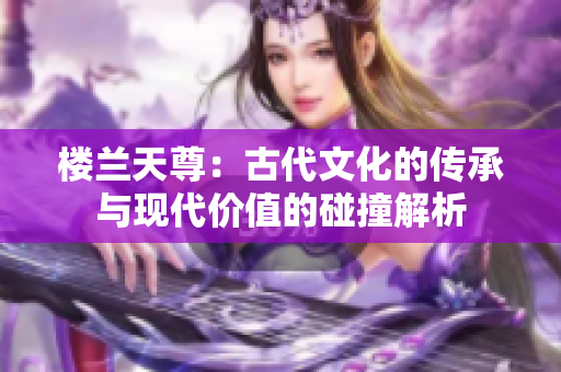 樓蘭天尊：古代文化的傳承與現(xiàn)代價(jià)值的碰撞解析