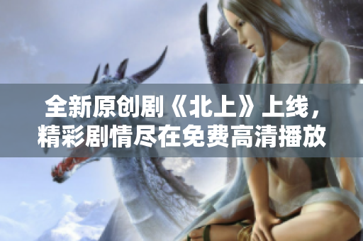 全新原創(chuàng)劇《北上》上線，精彩劇情盡在免費(fèi)高清播放中