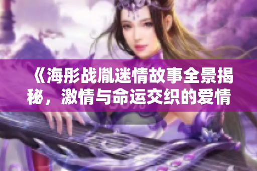 《海彤戰(zhàn)胤迷情故事全景揭秘，激情與命運交織的愛情旅程》
