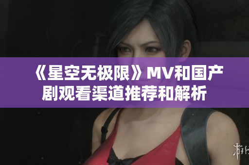 《星空無極限》MV和國產(chǎn)劇觀看渠道推薦和解析