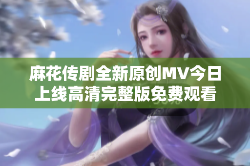 麻花傳劇全新原創(chuàng)MV今日上線高清完整版免費(fèi)觀看