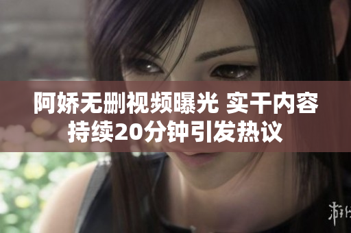 阿嬌無刪視頻曝光 實(shí)干內(nèi)容持續(xù)20分鐘引發(fā)熱議