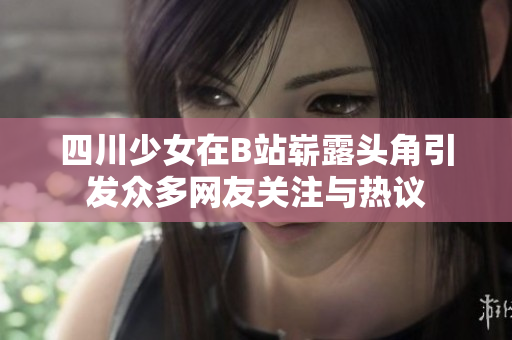 四川少女在B站嶄露頭角引發(fā)眾多網(wǎng)友關注與熱議