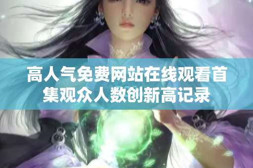 高人氣免費(fèi)網(wǎng)站在線觀看首集觀眾人數(shù)創(chuàng)新高記錄