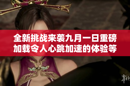 全新挑戰(zhàn)來(lái)襲九月一日重磅加載令人心跳加速的體驗(yàn)等待你參與