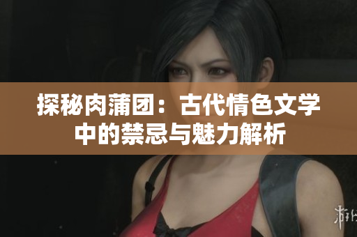 探秘肉蒲團：古代情色文學中的禁忌與魅力解析