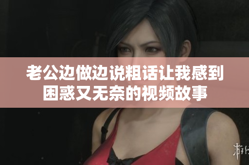 老公邊做邊說粗話讓我感到困惑又無奈的視頻故事